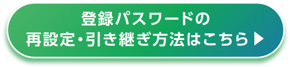 登録パスワードの再設定・引き継ぎ方法はこちら